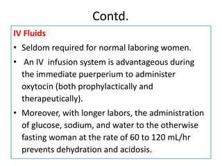 Contd.
IV Fluids
• Seldom required for normal laboring women.
• An IV infusion system is advantageous during
the immediate puerperium to administer
oxytocin (both prophylactically and
therapeutically).
• Moreover, with longer labors, the administration
of glucose, sodium, and water to the otherwise
fasting woman at the rate of 60 to 120 mL/hr
prevents dehydration and acidosis.
 