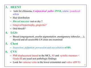 3. HEENT
– look for chloasma, Conjunctival pallor /PINK, icteric /jaundiced
sclera
– Hair distribution
– Buccal mucosa- wet or dry ?
– Gingival hypertrophy, gingivitis?
– Oral thrush?
4. LGS-
– Breast (engorgement, areolar pigmentation ,montgomery tubercles….),
thyroid and all accessible LN areas are examined
5. Chest
– Inspection, palpation, percussion and auscultation of RS.
6. CVS
– PMI displacement lateral to the MCL, S3 and systolic murmurs <
Grade III are usual non pathologic findings
– Look for varicose veins in the lower extremities and vulva -(DVT)
29
 
