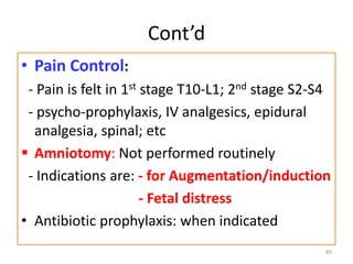 Cont’d
• Pain Control:
- Pain is felt in 1st stage T10-L1; 2nd stage S2-S4
- psycho-prophylaxis, IV analgesics, epidural
analgesia, spinal; etc
 Amniotomy: Not performed routinely
- Indications are: - for Augmentation/induction
- Fetal distress
• Antibiotic prophylaxis: when indicated
85
 