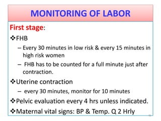 MONITORING OF LABOR
First stage:
FHB
– Every 30 minutes in low risk & every 15 minutes in
high risk women
– FHB has to be counted for a full minute just after
contraction.
Uterine contraction
– every 30 minutes, monitor for 10 minutes
Pelvic evaluation every 4 hrs unless indicated.
Maternal vital signs: BP & Temp. Q 2 Hrly 86
 