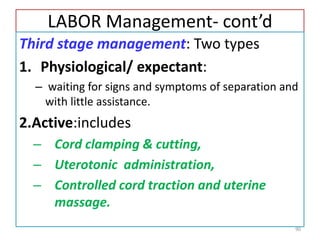 LABOR Management- cont’d
Third stage management: Two types
1. Physiological/ expectant:
– waiting for signs and symptoms of separation and
with little assistance.
2.Active:includes
– Cord clamping & cutting,
– Uterotonic administration,
– Controlled cord traction and uterine
massage.
90
 