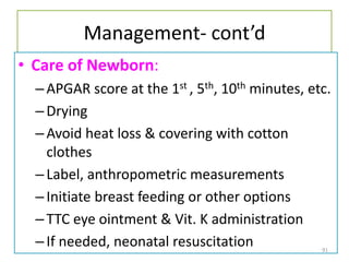 Management- cont’d
• Care of Newborn:
–APGAR score at the 1st , 5th, 10th minutes, etc.
–Drying
–Avoid heat loss & covering with cotton
clothes
–Label, anthropometric measurements
–Initiate breast feeding or other options
–TTC eye ointment & Vit. K administration
–If needed, neonatal resuscitation 91
 