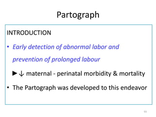 Partograph
INTRODUCTION
• Early detection of abnormal labor and
prevention of prolonged labour
►↓ maternal - perinatal morbidity & mortality
• The Partograph was developed to this endeavor
93
 