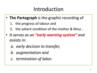 Introduction
• The Partograph is the graphic recording of
1. the progress of labour and
2. the salient condition of the mother & fetus .
• It serves as an “early warning system” and
assists in:
a. early decision to transfer,
b. augmentation and
c. termination of labor.
94
 
