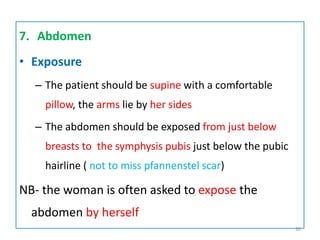 7. Abdomen
• Exposure
– The patient should be supine with a comfortable
pillow, the arms lie by her sides
– The abdomen should be exposed from just below
breasts to the symphysis pubis just below the pubic
hairline ( not to miss pfannenstel scar)
NB- the woman is often asked to expose the
abdomen by herself
30
 