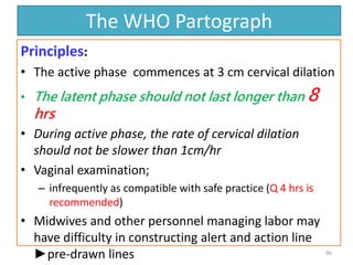 The WHO Partograph
Principles:
• The active phase commences at 3 cm cervical dilation
• The latent phase should not last longer than 8
hrs
• During active phase, the rate of cervical dilation
should not be slower than 1cm/hr
• Vaginal examination;
– infrequently as compatible with safe practice (Q 4 hrs is
recommended)
• Midwives and other personnel managing labor may
have difficulty in constructing alert and action line
►pre-drawn lines 96
 