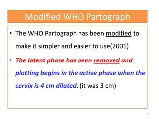 Modified WHO Partograph
• The WHO Partograph has been modified to
make it simpler and easier to use(2001)
• The latent phase has been removed and
plotting begins in the active phase when the
cervix is 4 cm dilated. (it was 3 cm)
97
 