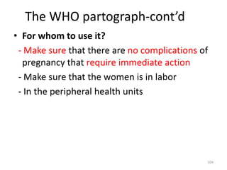 The WHO partograph-cont’d
• For whom to use it?
- Make sure that there are no complications of
pregnancy that require immediate action
- Make sure that the women is in labor
- In the peripheral health units
104
 