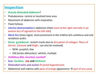 Inspection
• Grossly distended abdomen?
• Protuberance- central or localized tone area
• Movement of abdomen with respiration
• Flank fullness
• Uterine dextrorotation ( abdomen tilted more to the right normally in px
women bcz of sigmoid on the left side)
• Black line (linea nigra) more prominent in the midline b/n umbilicus and and
symphysis pubis.
• Striae gravidarum- stretch marks due to disruption of collagen fibers of
dermis ( breasts and thighs can also be involved)
– NEW- purplish, few
– Old (straie albicantes)- whitish, multiple
• Umbilicus-flat, inverted, everted?
• Scar- location, size and thickness
• Distended veins and ascites portal hypertension
• Abdominal wall edema with peau-d-orange appearance  part of ana sarca
31
 