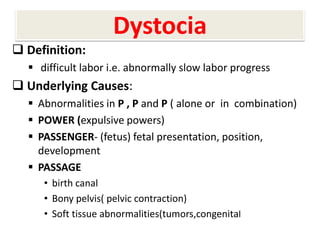 Dystocia
 Definition:
 difficult labor i.e. abnormally slow labor progress
 Underlying Causes:
 Abnormalities in P , P and P ( alone or in combination)
 POWER (expulsive powers)
 PASSENGER- (fetus) fetal presentation, position,
development
 PASSAGE
• birth canal
• Bony pelvis( pelvic contraction)
• Soft tissue abnormalities(tumors,congenital
 