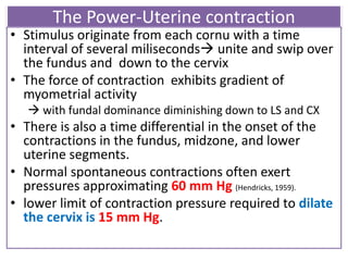 The Power-Uterine contraction
• Stimulus originate from each cornu with a time
interval of several miliseconds unite and swip over
the fundus and down to the cervix
• The force of contraction exhibits gradient of
myometrial activity
 with fundal dominance diminishing down to LS and CX
• There is also a time differential in the onset of the
contractions in the fundus, midzone, and lower
uterine segments.
• Normal spontaneous contractions often exert
pressures approximating 60 mm Hg (Hendricks, 1959).
• lower limit of contraction pressure required to dilate
the cervix is 15 mm Hg.
 
