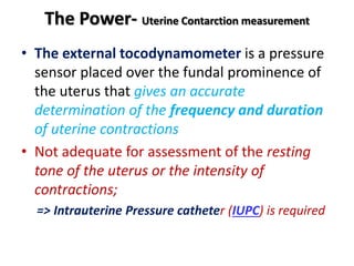 The Power- Uterine Contarction measurement
• The external tocodynamometer is a pressure
sensor placed over the fundal prominence of
the uterus that gives an accurate
determination of the frequency and duration
of uterine contractions
• Not adequate for assessment of the resting
tone of the uterus or the intensity of
contractions;
=> Intrauterine Pressure catheter (IUPC) is required
 