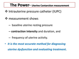 The Power- Uterine Contarction measurement
 Intrauterine pressure catheter (IUPC)
 measurement shows
– baseline uterine resting pressure
– contraction intensity and duration, and
– frequency of uterine activity.
• It is the most accurate method for diagnosing
uterine dysfunction and evaluating treatment.
 