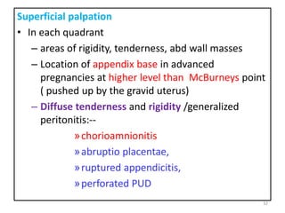 Superficial palpation
• In each quadrant
– areas of rigidity, tenderness, abd wall masses
– Location of appendix base in advanced
pregnancies at higher level than McBurneys point
( pushed up by the gravid uterus)
– Diffuse tenderness and rigidity /generalized
peritonitis:--
»chorioamnionitis
»abruptio placentae,
»ruptured appendicitis,
»perforated PUD
32
 