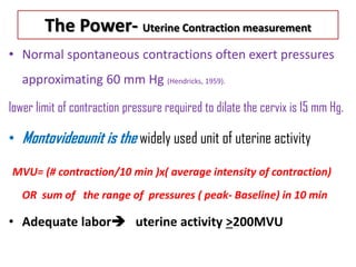 The Power- Uterine Contraction measurement
• Normal spontaneous contractions often exert pressures
approximating 60 mm Hg (Hendricks, 1959).
lower limit of contraction pressure required to dilate the cervix is 15 mm Hg.
• Montovideounit is the widely used unit of uterine activity
MVU= (# contraction/10 min )x( average intensity of contraction)
OR sum of the range of pressures ( peak- Baseline) in 10 min
• Adequate labor uterine activity >200MVU
 