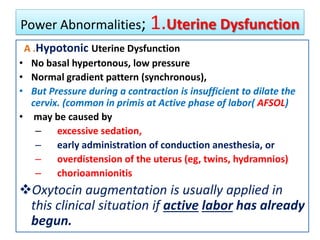 Power Abnormalities; 1.Uterine Dysfunction
A .Hypotonic Uterine Dysfunction
• No basal hypertonous, low pressure
• Normal gradient pattern (synchronous),
• But Pressure during a contraction is insufficient to dilate the
cervix. (common in primis at Active phase of labor( AFSOL)
• may be caused by
– excessive sedation,
– early administration of conduction anesthesia, or
– overdistension of the uterus (eg, twins, hydramnios)
– chorioamnionitis
Oxytocin augmentation is usually applied in
this clinical situation if active labor has already
begun.
 