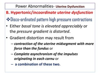 Power Abnormalities- Uterine Dysfunction
B. Hypertonic/incoordinate uterine dysfunction
Disco-ordinated pattern high pressure contractions
• Either basal tone is elevated appreciably or
the pressure gradient is distorted.
• Gradient distortion may result from
– contraction of the uterine midsegment with more
force than the fundus or
– Complete asynchronism of the impulses
originating in each cornu or
– a combination of these two.
 