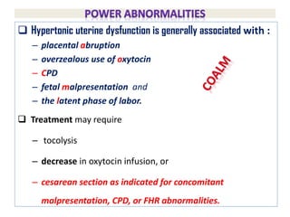  Hypertonic uterine dysfunction is generally associated with :
– placental abruption
– overzealous use of oxytocin
– CPD
– fetal malpresentation and
– the latent phase of labor.
 Treatment may require
– tocolysis
– decrease in oxytocin infusion, or
– cesarean section as indicated for concomitant
malpresentation, CPD, or FHR abnormalities.
 
