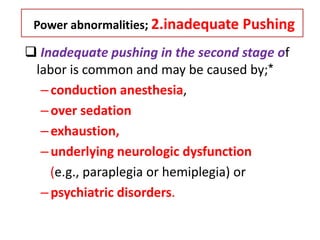 Power abnormalities; 2.inadequate Pushing
 Inadequate pushing in the second stage of
labor is common and may be caused by;*
–conduction anesthesia,
–over sedation
–exhaustion,
–underlying neurologic dysfunction
(e.g., paraplegia or hemiplegia) or
–psychiatric disorders.
 