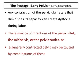 The Passage- Bony Pelvis - Pelvic Contraction
• Any contraction of the pelvic diameters that
diminishes its capacity can create dystocia
during labor.
• There may be contractions of the pelvic inlet,
the midpelvis, or the pelvic outlet, or
• a generally contracted pelvis may be caused
by combinations of these
 