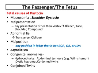 The Passenger/The Fetus
Fetal causes of Dystocia
• Macrosomia , Shoulder Dystocia
• Malpresentation
– any presentation other than Vertex Breech, Face,
Shoulder, Compound
• Abnormal lie
 Transverse, Oblique
• Malposition
– any position in labor that is not ROA, OA, or LOA
• Asynclitism
• Congenital anomalies-
– Hydrocephalus Abdominal tumours (e.g. Wilms tumor)
,Cystic hygroma ,Conjoined twins
• Conjoined Twins
 