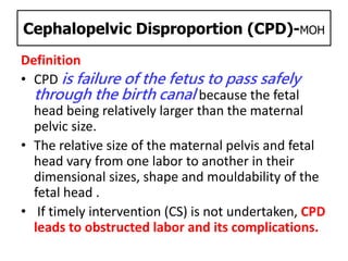 Cephalopelvic Disproportion (CPD)-MOH
Definition
• CPD is failure of the fetus to pass safely
through the birth canal because the fetal
head being relatively larger than the maternal
pelvic size.
• The relative size of the maternal pelvis and fetal
head vary from one labor to another in their
dimensional sizes, shape and mouldability of the
fetal head .
• If timely intervention (CS) is not undertaken, CPD
leads to obstructed labor and its complications.
 