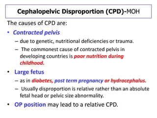 Cephalopelvic Disproportion (CPD)-MOH
The causes of CPD are:
• Contracted pelvis
– due to genetic, nutritional deficiencies or trauma.
– The commonest cause of contracted pelvis in
developing countries is poor nutrition during
childhood.
• Large fetus
– as in diabetes, post term pregnancy or hydrocephalus.
– Usually disproportion is relative rather than an absolute
fetal head or pelvic size abnormality.
• OP position may lead to a relative CPD.
 