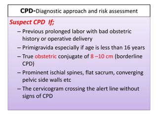 CPD-Diagnostic approach and risk assessment
Suspect CPD If;
– Previous prolonged labor with bad obstetric
history or operative delivery
– Primigravida especially if age is less than 16 years
– True obstetric conjugate of 8 –10 cm (borderline
CPD)
– Prominent ischial spines, flat sacrum, converging
pelvic side walls etc
– The cervicogram crossing the alert line without
signs of CPD
 