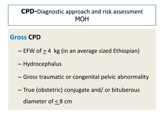 CPD-Diagnostic approach and risk assessment
MOH
Gross CPD
– EFW of > 4 kg (in an average sized Ethiopian)
– Hydrocephalus
– Gross traumatic or congenital pelvic abnormality
– True (obstetric) conjugate and/ or bituberous
diameter of < 8 cm
 