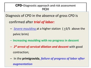 CPD-Diagnostic approach and risk assessment
MOH
Diagnosis of CPD in the absence of gross CPD is
confirmed after trial of labor:
– Severe moulding at a higher station ( >3/5 above the
pelvic brim)
– Increasing moulding with no progress in descent
– 2⁰ arrest of cervical dilation and descent with good
contraction;
– In the primigravida, failure of progress of labor after
augmentation
 