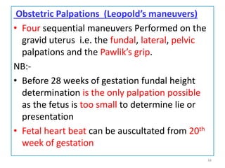 Obstetric Palpations (Leopold’s maneuvers)
• Four sequential maneuvers Performed on the
gravid uterus i.e. the fundal, lateral, pelvic
palpations and the Pawlik’s grip.
NB:-
• Before 28 weeks of gestation fundal height
determination is the only palpation possible
as the fetus is too small to determine lie or
presentation
• Fetal heart beat can be auscultated from 20th
week of gestation
34
 