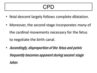 CPD
• fetal descent largely follows complete dilatation.
• Moreover, the second stage incorporates many of
the cardinal movements necessary for the fetus
to negotiate the birth canal.
• Accordingly, disproportion of the fetus and pelvis
frequently becomes apparent during second stage
labor.
 