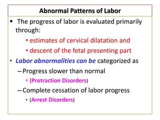 Abnormal Patterns of Labor
 The progress of labor is evaluated primarily
through:
• estimates of cervical dilatation and
• descent of the fetal presenting part
• Labor abnormalities can be categorized as
–Progress slower than normal
• (Protraction Disorders)
–Complete cessation of labor progress
• (Arrest Disorders)
 