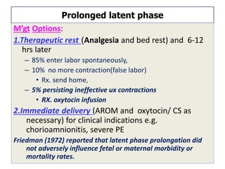 Prolonged latent phase
M’gt Options:
1.Therapeutic rest (Analgesia and bed rest) and 6-12
hrs later
– 85% enter labor spontaneously,
– 10% no more contraction(false labor)
• Rx. send home,
– 5% persisting ineffective ux contractions
• RX. oxytocin infusion
2.Immediate delivery (AROM and oxytocin/ CS as
necessary) for clinical indications e.g.
chorioamnionitis, severe PE
Friedman (1972) reported that latent phase prolongation did
not adversely influence fetal or maternal morbidity or
mortality rates.
 
