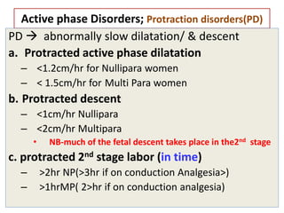 Active phase Disorders; Protraction disorders(PD)
PD  abnormally slow dilatation/ & descent
a. Protracted active phase dilatation
– <1.2cm/hr for Nullipara women
– < 1.5cm/hr for Multi Para women
b. Protracted descent
– <1cm/hr Nullipara
– <2cm/hr Multipara
• NB-much of the fetal descent takes place in the2nd stage
c. protracted 2nd stage labor (in time)
– >2hr NP(>3hr if on conduction Analgesia>)
– >1hrMP( 2>hr if on conduction analgesia)
 