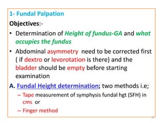 1- Fundal Palpation
Objectives:-
• Determination of Height of fundus-GA and what
occupies the fundus
• Abdominal asymmetry need to be corrected first
( if dextro or levorotation is there) and the
bladder should be empty before starting
examination
A. Fundal Height determination; two methods i.e;
– Tape measurement of symphysis fundal hgt (SFH) in
cms or
– Finger method
35
 