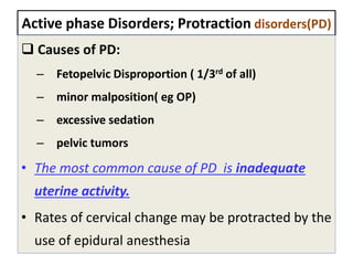 Active phase Disorders; Protraction disorders(PD)
 Causes of PD:
– Fetopelvic Disproportion ( 1/3rd of all)
– minor malposition( eg OP)
– excessive sedation
– pelvic tumors
• The most common cause of PD is inadequate
uterine activity.
• Rates of cervical change may be protracted by the
use of epidural anesthesia
 