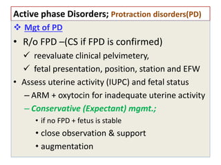 Active phase Disorders; Protraction disorders(PD)
 Mgt of PD
• R/o FPD –(CS if FPD is confirmed)
 reevaluate clinical pelvimetery,
 fetal presentation, position, station and EFW
• Assess uterine activity (IUPC) and fetal status
– ARM + oxytocin for inadequate uterine activity
– Conservative (Expectant) mgmt.;
• if no FPD + fetus is stable
• close observation & support
• augmentation
 