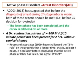 Active phase Disorders -Arrest Disorders(AD)
 ACOG (2013) has suggested that before the
diagnosis of arrest during 1st-stage labor is made,
both of these criteria should be met: (i.e. before CS
decision for dystocia)
– The latent phase has been completed, and the
cervix is dilated 4 cm or more.
• A Ux. contraction pattern of >=200 MVU/10
minute period has been present for 2 hrs. without
cervical change
– Rouse and associates (1999) have challenged the “2-hr
rule” on the grounds that a longer time, that is, at least 4
hours, is necessary before concluding that the active
phase of labor has failed. We agree. Will 24th
 