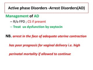 Active phase Disorders -Arrest Disorders(AD)
Management of AD
– R/o FPD ; CS if present
– Treat ux dysfunction by oxytocin
NB. arrest in the face of adequate uterine contraction
has poor prognosis for vaginal delivery i.e. high
perinatal mortality if allowed to continue
 