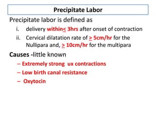 Precipitate Labor
Precipitate labor is defined as
i. delivery within< 3hrs after onset of contraction
ii. Cervical dilatation rate of > 5cm/hr for the
Nullipara and, > 10cm/hr for the multipara
Causes -little known
– Extremely strong ux contractions
– Low birth canal resistance
– Oxytocin
 