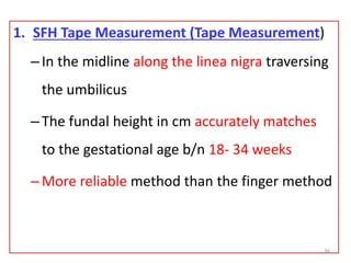 1. SFH Tape Measurement (Tape Measurement)
–In the midline along the linea nigra traversing
the umbilicus
–The fundal height in cm accurately matches
to the gestational age b/n 18- 34 weeks
–More reliable method than the finger method
36
 
