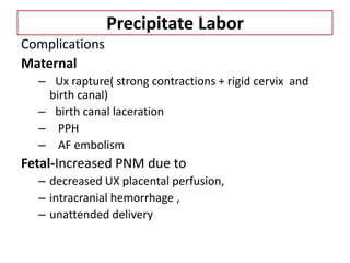 Precipitate Labor
Complications
Maternal
– Ux rapture( strong contractions + rigid cervix and
birth canal)
– birth canal laceration
– PPH
– AF embolism
Fetal-Increased PNM due to
– decreased UX placental perfusion,
– intracranial hemorrhage ,
– unattended delivery
 