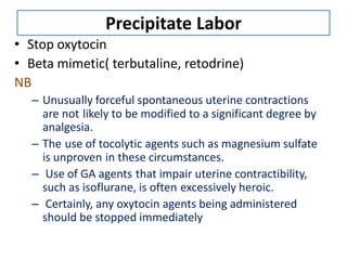 Precipitate Labor
• Stop oxytocin
• Beta mimetic( terbutaline, retodrine)
NB
– Unusually forceful spontaneous uterine contractions
are not likely to be modified to a significant degree by
analgesia.
– The use of tocolytic agents such as magnesium sulfate
is unproven in these circumstances.
– Use of GA agents that impair uterine contractibility,
such as isoflurane, is often excessively heroic.
– Certainly, any oxytocin agents being administered
should be stopped immediately
 