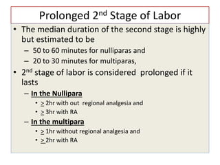 Prolonged 2nd Stage of Labor
• The median duration of the second stage is highly
but estimated to be
– 50 to 60 minutes for nulliparas and
– 20 to 30 minutes for multiparas,
• 2nd stage of labor is considered prolonged if it
lasts
– In the Nullipara
• > 2hr with out regional analgesia and
• > 3hr with RA
– In the multipara
• > 1hr without regional analgesia and
• > 2hr with RA
 