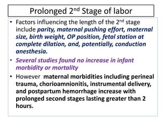 Prolonged 2nd Stage of labor
• Factors influencing the length of the 2nd stage
include parity, maternal pushing effort, maternal
size, birth weight, OP position, fetal station at
complete dilation, and, potentially, conduction
anesthesia.
• Several studies found no increase in infant
morbidity or mortality
• However maternal morbidities including perineal
trauma, chorioamnionitis, instrumental delivery,
and postpartum hemorrhage increase with
prolonged second stages lasting greater than 2
hours.
 