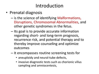 Introduction
• Prenatal diagnosis
– is the science of identifying Malformations,
Disruptions, Chromosomal Abnormalities, and
other genetic syndromes in the fetus.
– Its goal is to provide accurate information
regarding short- and long-term prognosis,
recurrence risk, and potential therapy and to
thereby improve counseling and optimize
outcomes
– It encompasses routine screening tests for
• aneuploidy and neural-tube defects,
• invasive diagnostic tests such as chorionic villus
sampling and amniocentesis,
 
