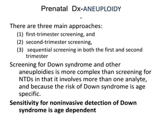 Prenatal Dx-ANEUPLOIDY
-
There are three main approaches:
(1) first-trimester screening, and
(2) second-trimester screening,
(3) sequential screening in both the first and second
trimester
Screening for Down syndrome and other
aneuploidies is more complex than screening for
NTDs in that it involves more than one analyte,
and because the risk of Down syndrome is age
specific.
Sensitivity for noninvasive detection of Down
syndrome is age dependent
 