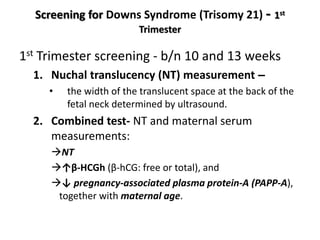 Screening for Downs Syndrome (Trisomy 21) - 1st
Trimester
1st Trimester screening - b/n 10 and 13 weeks
1. Nuchal translucency (NT) measurement –
• the width of the translucent space at the back of the
fetal neck determined by ultrasound.
2. Combined test- NT and maternal serum
measurements:
NT
↑β-HCGh (β-hCG: free or total), and
↓ pregnancy-associated plasma protein-A (PAPP-A),
together with maternal age.
 