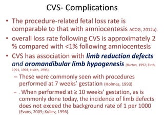 CVS- Complications
• The procedure-related fetal loss rate is
comparable to that with amniocentesis ACOG, 2012a).
• overall loss rate following CVS is approximately 2
% compared with <1% following amniocentesis
• CVS has association with limb reduction defects
and oromandibular limb hypogenesis (Burton, 1992; Firth,
1991, 1994; Hsieh, 1995).
– These were commonly seen with procedures
performed at 7 weeks’ gestation (Holmes, 1993)
– . When performed at ≥ 10 weeks’ gestation, as is
commonly done today, the incidence of limb defects
does not exceed the background rate of 1 per 1000
(Evans, 2005; Kuliev, 1996).
 